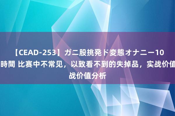 【CEAD-253】ガニ股挑発ド変態オナニー100人8時間 比赛中不常见，以致看不到的失掉品，实战价值分析