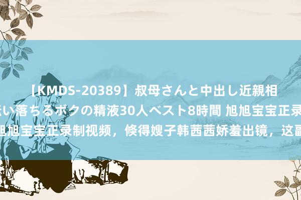 【KMDS-20389】叔母さんと中出し近親相姦 叔母さんの身体を伝い落ちるボクの精液30人ベスト8時間 旭旭宝宝正录制视频，倏得嫂子韩茜茜娇羞出镜，这副好体魄太绝了