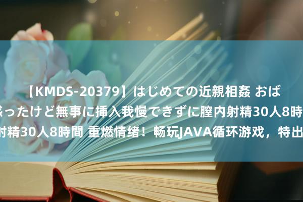 【KMDS-20379】はじめての近親相姦 おばさんの誘いに最初は戸惑ったけど無事に挿入我慢できずに膣内射精30人8時間 重燃情绪！畅玩JAVA循环游戏，特出极限挑战！