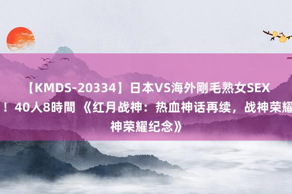 【KMDS-20334】日本VS海外剛毛熟女SEX対決！！40人8時間 《红月战神：热血神话再续，战神荣耀纪念》