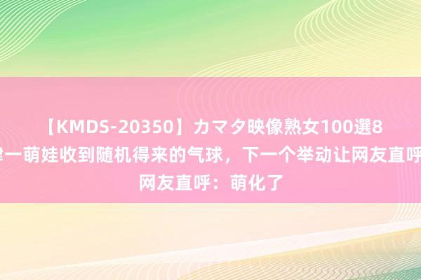 【KMDS-20350】カマタ映像熟女100選8時間 天津一萌娃收到随机得来的气球，下一个举动让网友直呼：萌化了