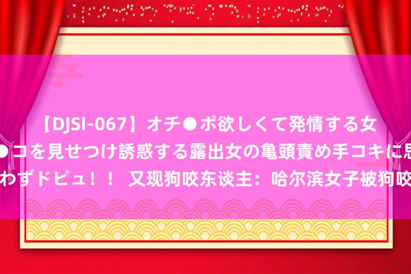 【DJSI-067】オチ●ポ欲しくて発情する女たち ところ構わずオマ●コを見せつけ誘惑する露出女の亀頭責め手コキに思わずドピュ！！ 又现狗咬东谈主：哈尔滨女子被狗咬伤，狗主东谈主于今未谈歉