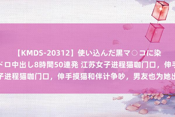 【KMDS-20312】使い込んだ黒マ○コに染み渡る息子の精液ドロドロ中出し8時間50連発 江苏女子进程猫咖门口，伸手摸猫和伴计争吵，男友也为她出面打架