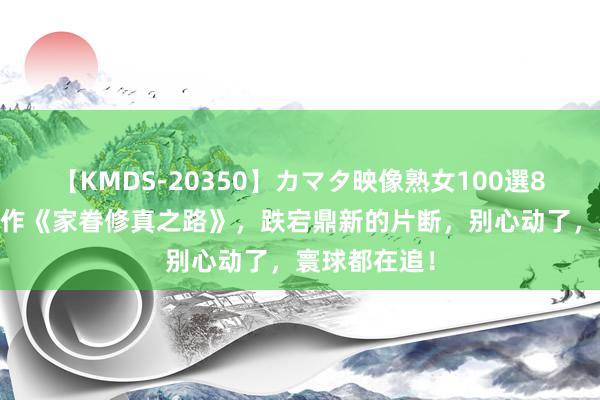 【KMDS-20350】カマタ映像熟女100選8時間 畅销之作《家眷修真之路》，跌宕鼎新的片断，别心动了，寰球都在追！