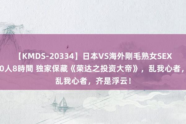 【KMDS-20334】日本VS海外剛毛熟女SEX対決！！40人8時間 独家保藏《荣达之投资大帝》，乱我心者，齐是浮云！