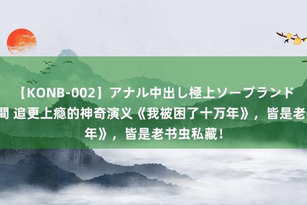 【KONB-002】アナル中出し極上ソープランドBEST4時間 追更上瘾的神奇演义《我被困了十万年》，皆是老书虫私藏！