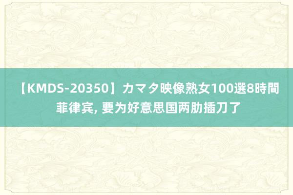 【KMDS-20350】カマタ映像熟女100選8時間 菲律宾, 要为好意思国两肋插刀了