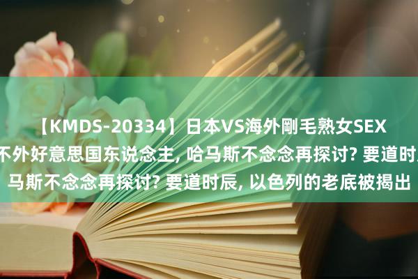 【KMDS-20334】日本VS海外剛毛熟女SEX対決！！40人8時間 信不外好意思国东说念主, 哈马斯不念念再探讨? 要道时辰, 以色列的老底被揭出