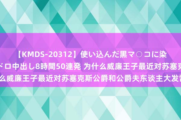 【KMDS-20312】使い込んだ黒マ○コに染み渡る息子の精液ドロドロ中出し8時間50連発 为什么威廉王子最近对苏塞克斯公爵和公爵夫东谈主大发雷霆?