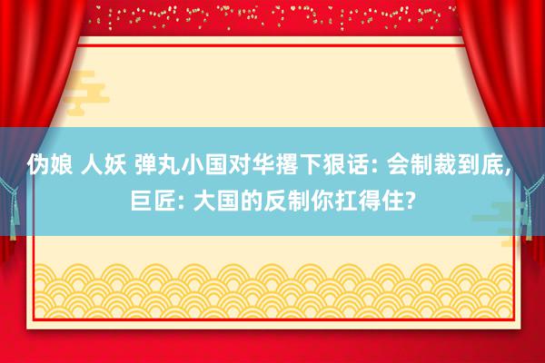 伪娘 人妖 弹丸小国对华撂下狠话: 会制裁到底, 巨匠: 大国的反制你扛得住?