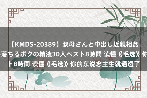 【KMDS-20389】叔母さんと中出し近親相姦 叔母さんの身体を伝い落ちるボクの精液30人ベスト8時間 读懂《毛选》你的东说念主生就通透了