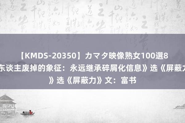 【KMDS-20350】カマタ映像熟女100選8時間 《一个东谈主废掉的象征：永远继承碎屑化信息》选《屏蔽力》文：富书