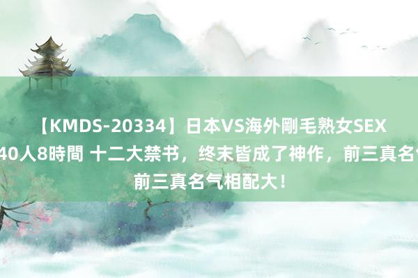 【KMDS-20334】日本VS海外剛毛熟女SEX対決！！40人8時間 十二大禁书，终末皆成了神作，前三真名气相配大！