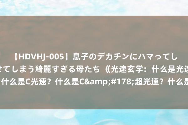 【HDVHJ-005】息子のデカチンにハマってしまい毎日のように挿入させてしまう綺麗すぎる母たち 《光速玄学：什么是光速？什么是0光速？什么是C光速？什么是C&#178;超光速？什么是C&#179;超光速？什么是C⁴超光速？什么是C⁵超光速？》