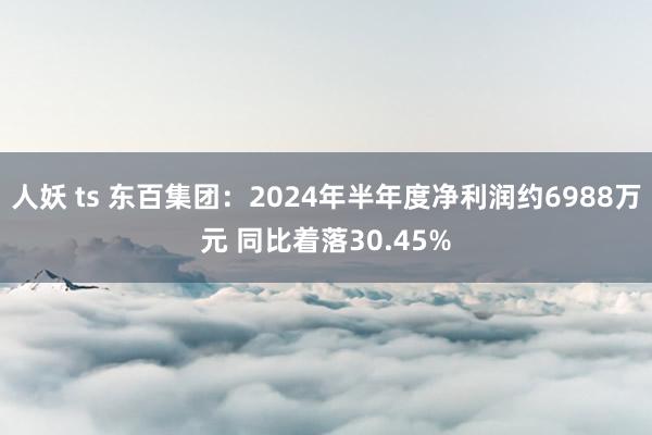 人妖 ts 东百集团：2024年半年度净利润约6988万元 同比着落30.45%