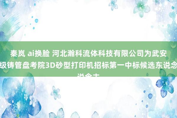 秦岚 ai换脸 河北瀚科流体科技有限公司为武安本级铸管盘考院3D砂型打印机招标第一中标候选东说念主