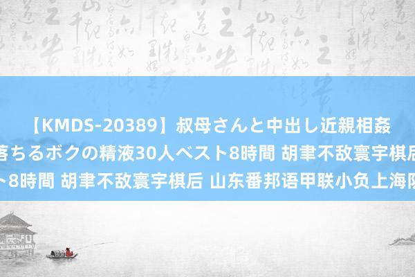 【KMDS-20389】叔母さんと中出し近親相姦 叔母さんの身体を伝い落ちるボクの精液30人ベスト8時間 胡聿不敌寰宇棋后 山东番邦语甲联小负上海队