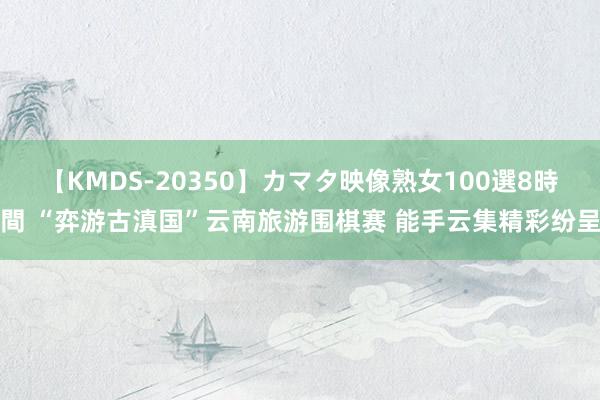 【KMDS-20350】カマタ映像熟女100選8時間 “弈游古滇国”云南旅游围棋赛 能手云集精彩纷呈