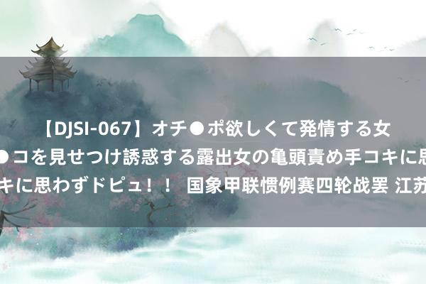 【DJSI-067】オチ●ポ欲しくて発情する女たち ところ構わずオマ●コを見せつけ誘惑する露出女の亀頭責め手コキに思わずドピュ！！ 国象甲联惯例赛四轮战罢 江苏胜重庆体彩霸占榜首