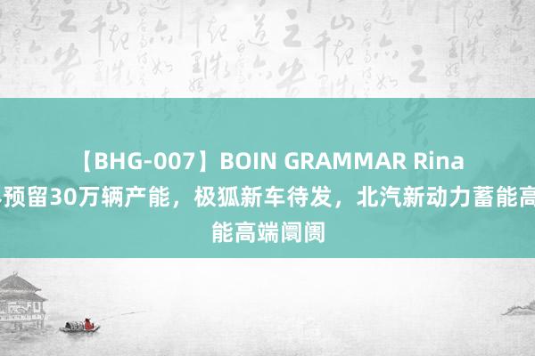 【BHG-007】BOIN GRAMMAR Rina 为享界预留30万辆产能，极狐新车待发，北汽新动力蓄能高端阛阓