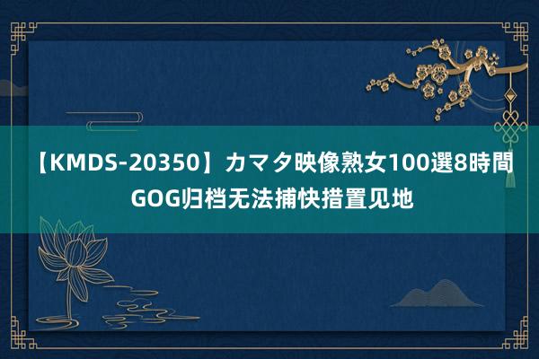 【KMDS-20350】カマタ映像熟女100選8時間 GOG归档无法捕快措置见地