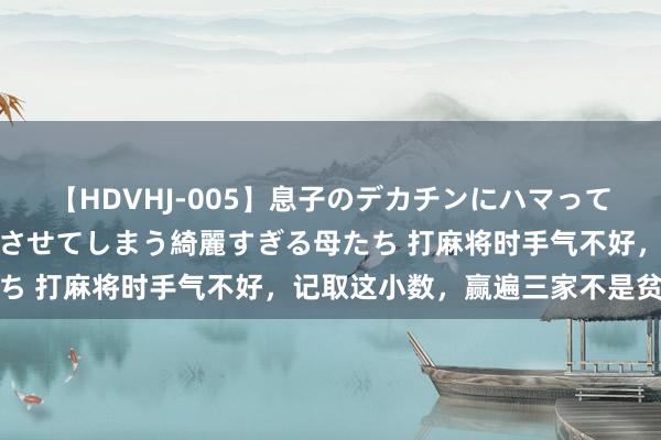 【HDVHJ-005】息子のデカチンにハマってしまい毎日のように挿入させてしまう綺麗すぎる母たち 打麻将时手气不好，记取这小数，赢遍三家不是贫穷