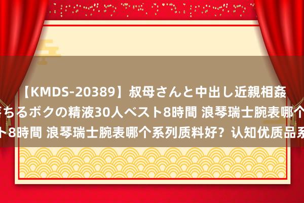 【KMDS-20389】叔母さんと中出し近親相姦 叔母さんの身体を伝い落ちるボクの精液30人ベスト8時間 浪琴瑞士腕表哪个系列质料好？认知优质品系