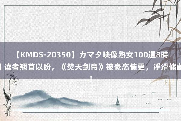 【KMDS-20350】カマタ映像熟女100選8時間 读者翘首以盼，《焚天剑帝》被豪恣催更，浮滑储藏！