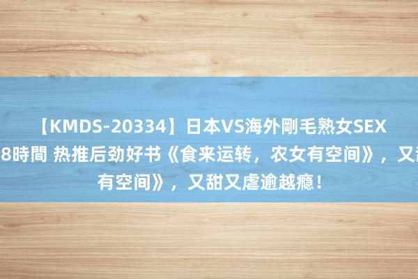 【KMDS-20334】日本VS海外剛毛熟女SEX対決！！40人8時間 热推后劲好书《食来运转，农女有空间》，又甜又虐逾越瘾！