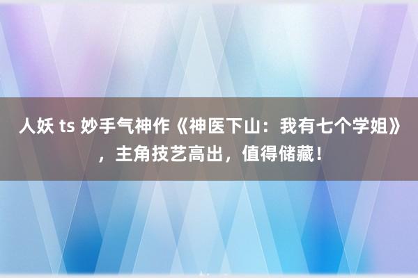 人妖 ts 妙手气神作《神医下山：我有七个学姐》，主角技艺高出，值得储藏！