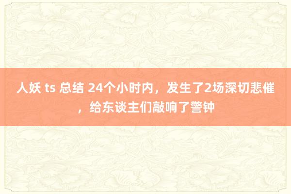 人妖 ts 总结 24个小时内，发生了2场深切悲催，给东谈主们敲响了警钟