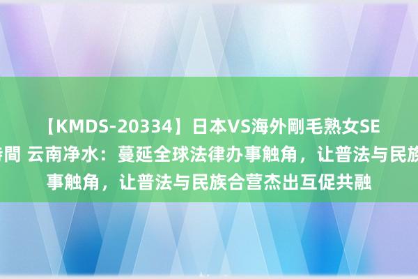 【KMDS-20334】日本VS海外剛毛熟女SEX対決！！40人8時間 云南净水：蔓延全球法律办事触角，让普法与民族合营杰出互促共融