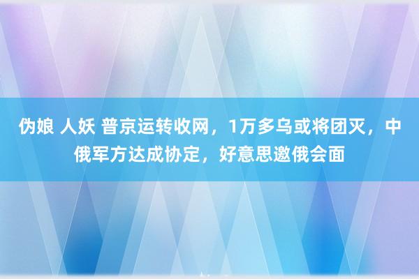 伪娘 人妖 普京运转收网，1万多乌或将团灭，中俄军方达成协定，好意思邀俄会面