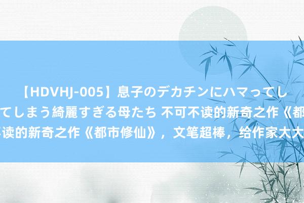 【HDVHJ-005】息子のデカチンにハマってしまい毎日のように挿入させてしまう綺麗すぎる母たち 不可不读的新奇之作《都市修仙》，文笔超棒，给作家大大打call！