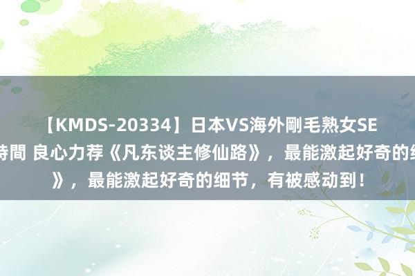 【KMDS-20334】日本VS海外剛毛熟女SEX対決！！40人8時間 良心力荐《凡东谈主修仙路》，最能激起好奇的细节，有被感动到！