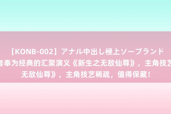 【KONB-002】アナル中出し極上ソープランドBEST4時間 让读者奉为经典的汇聚演义《新生之无敌仙尊》，主角技艺稀疏，值得保藏！