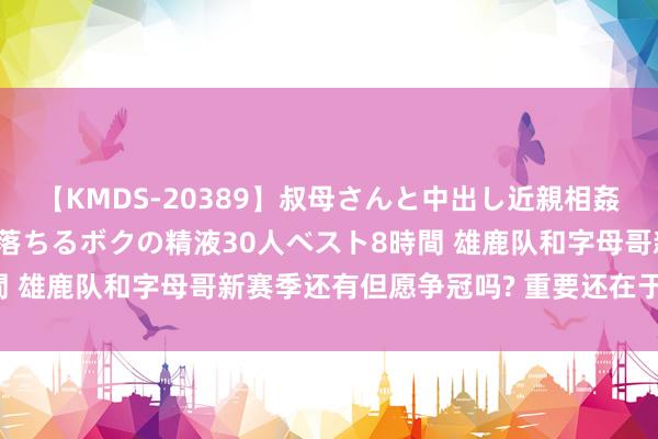 【KMDS-20389】叔母さんと中出し近親相姦 叔母さんの身体を伝い落ちるボクの精液30人ベスト8時間 雄鹿队和字母哥新赛季还有但愿争冠吗? 重要还在于利拉德