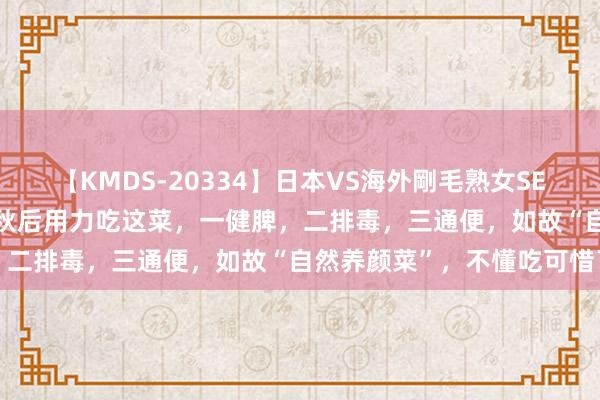 【KMDS-20334】日本VS海外剛毛熟女SEX対決！！40人8時間 立秋后用力吃这菜，一健脾，二排毒，三通便，如故“自然养颜菜”，不懂吃可惜了