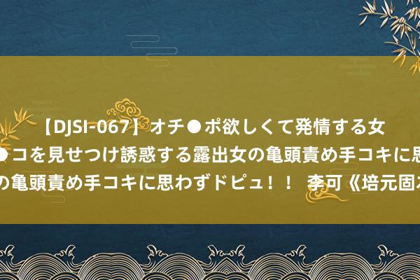 【DJSI-067】オチ●ポ欲しくて発情する女たち ところ構わずオマ●コを見せつけ誘惑する露出女の亀頭責め手コキに思わずドピュ！！ 李可《培元固本散》