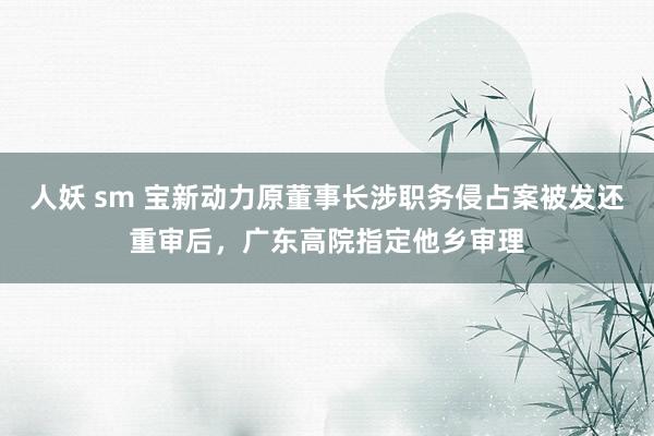 人妖 sm 宝新动力原董事长涉职务侵占案被发还重审后，广东高院指定他乡审理