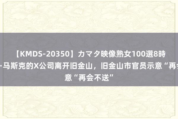 【KMDS-20350】カマタ映像熟女100選8時間 埃隆·马斯克的X公司离开旧金山，旧金山市官员示意“再会不送”