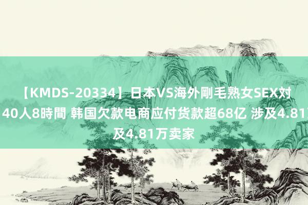 【KMDS-20334】日本VS海外剛毛熟女SEX対決！！40人8時間 韩国欠款电商应付货款超68亿 涉及4.81万卖家