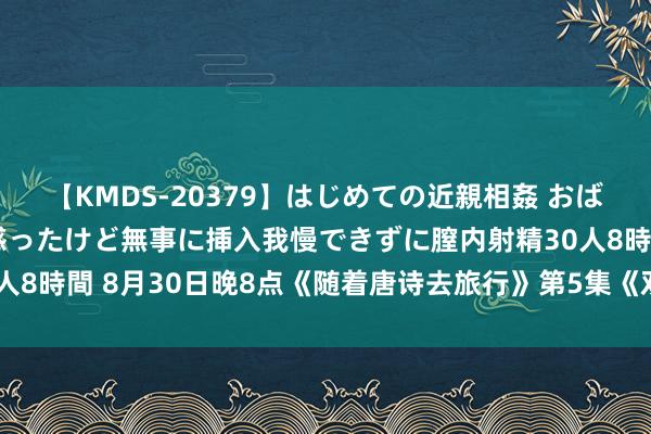 【KMDS-20379】はじめての近親相姦 おばさんの誘いに最初は戸惑ったけど無事に挿入我慢できずに膣内射精30人8時間 8月30日晚8点《随着唐诗去旅行》第5集《双星会》行将播出