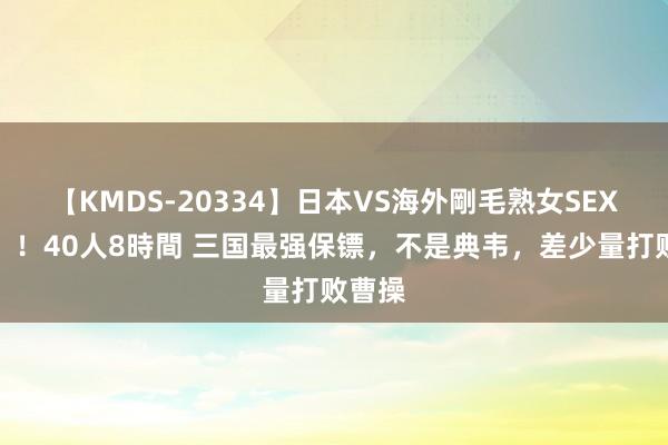 【KMDS-20334】日本VS海外剛毛熟女SEX対決！！40人8時間 三国最强保镖，不是典韦，差少量打败曹操