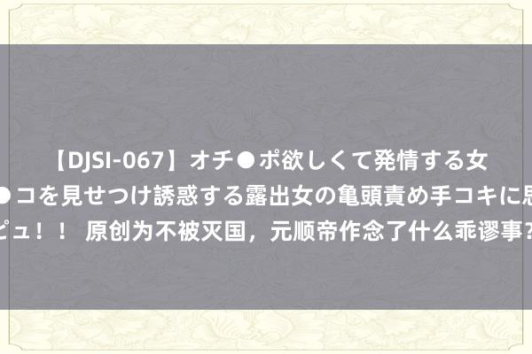 【DJSI-067】オチ●ポ欲しくて発情する女たち ところ構わずオマ●コを見せつけ誘惑する露出女の亀頭責め手コキに思わずドピュ！！ 原创为不被灭国，元顺帝作念了什么乖谬事？与蒙古东说念主这个深奥理念干系